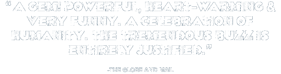 'A gem! Powerful, heart-warming & very funny. A celebration of humanity. The tremendous buzz is entirely justified.' -The Globe and Mail